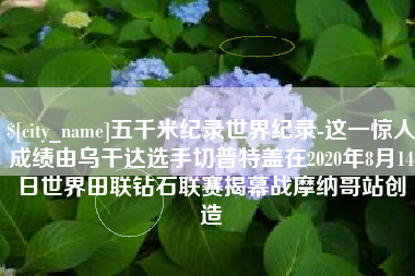 济南五千米纪录世界纪录-这一惊人成绩由乌干达选手切普特盖在2020年8月14日世界田联钻石联赛揭幕战摩纳哥站创造