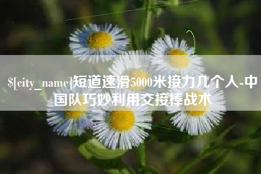 济南短道速滑5000米接力几个人-中国队巧妙利用交接棒战术
