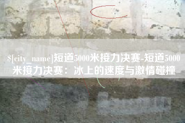 济南短道5000米接力决赛-短道5000米接力决赛：冰上的速度与激情碰撞
