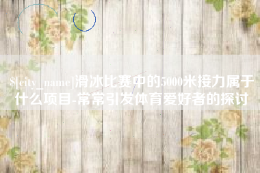 济南滑冰比赛中的5000米接力属于什么项目-常常引发体育爱好者的探讨