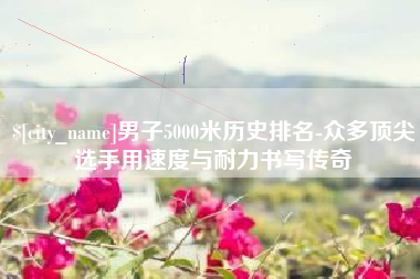 济南男子5000米历史排名-众多顶尖选手用速度与耐力书写传奇